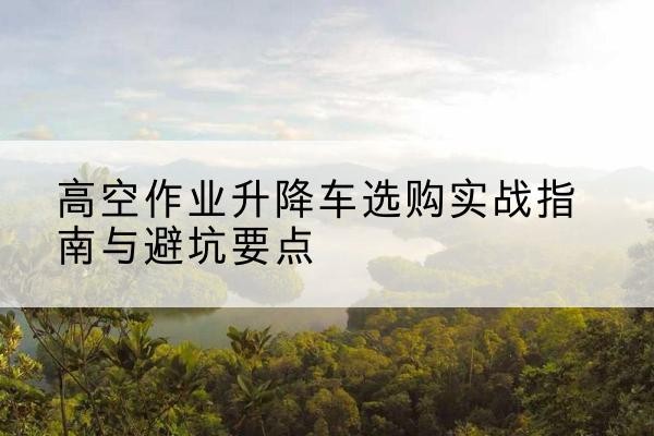 余干升降车怎么选-高空作业升降车选购实战指南与避坑要点