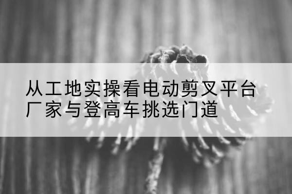 余干电动剪叉升降平台厂家-从工地实操看电动剪叉平台厂家与登高车挑选门道
