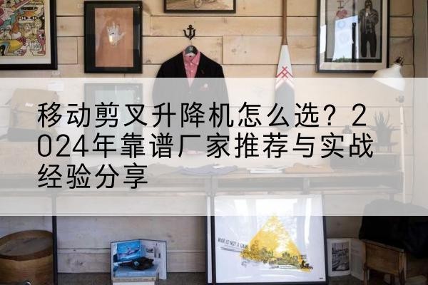 余干升降平台厂家推荐-移动剪叉升降机怎么选?2024年靠谱厂家推荐与实战经验分享