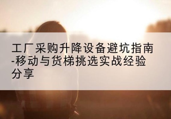 余干移动式升降机怎么选-工厂采购升降设备避坑指南-移动与货梯挑选实战经验分享