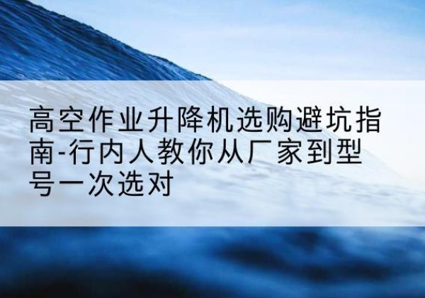 余干升降平台厂家-高空作业升降机选购避坑指南-行内人教你从厂家到型号一次选对