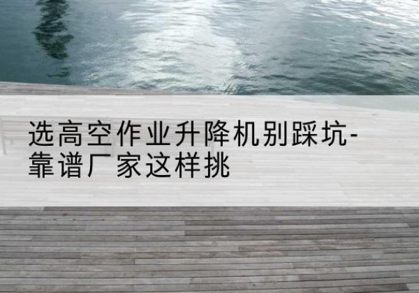 余干剪叉式升降机厂家-选高空作业升降机别踩坑-靠谱厂家这样挑