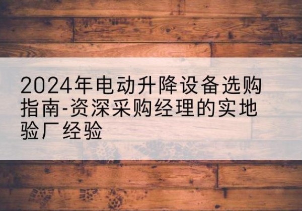 余干电动剪叉升降平台厂家-2024年电动升降设备选购指南-资深采购经理的实地验厂经验