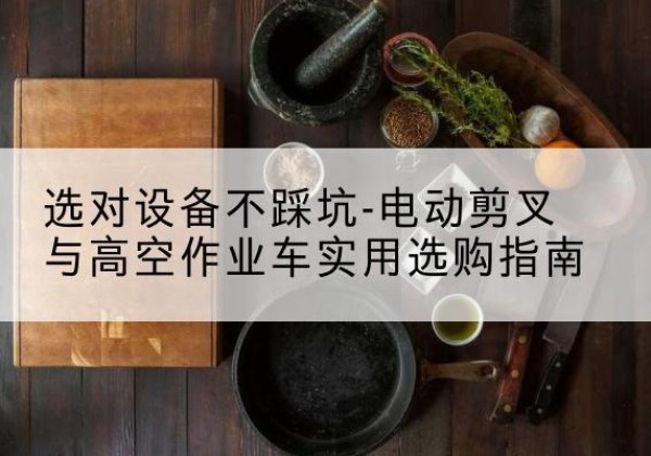 余干电动剪叉升降平台怎么选-选对设备不踩坑-电动剪叉与高空作业车实用选购指南