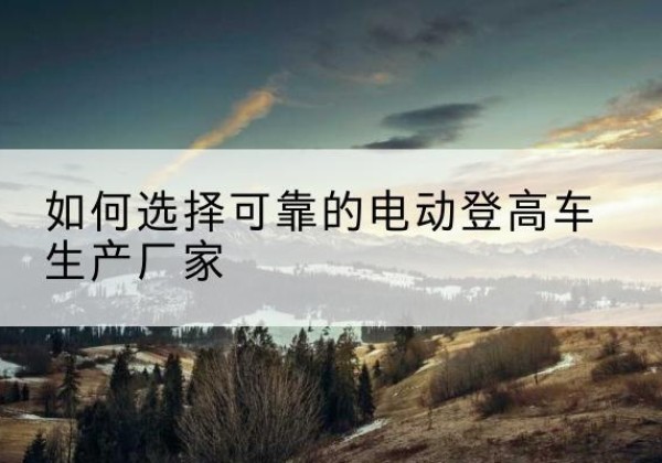 余干电动登高车厂家-如何选择可靠的电动登高车生产厂家