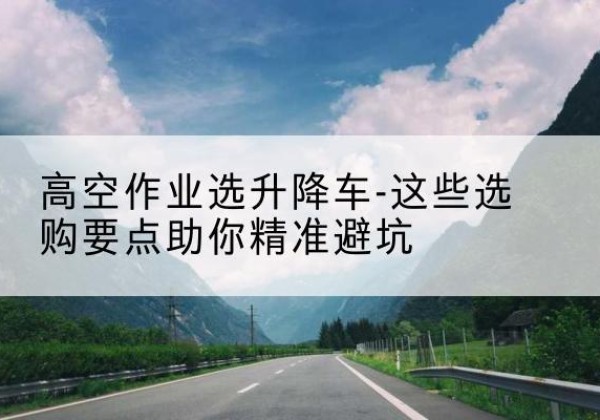 余干升降车厂家-高空作业选升降车-这些选购要点助你*避坑
