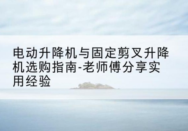 余干电动升降机怎么选-电动升降机与固定剪叉升降机选购指南-老师傅分享实用经验