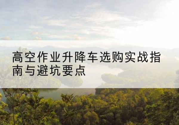 余干升降车怎么选-高空作业升降车选购实战指南与避坑要点