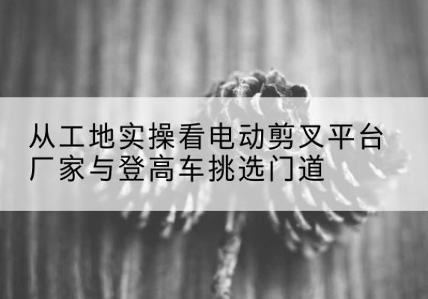 余干电动剪叉升降平台厂家-从工地实操看电动剪叉平台厂家与登高车挑选门道