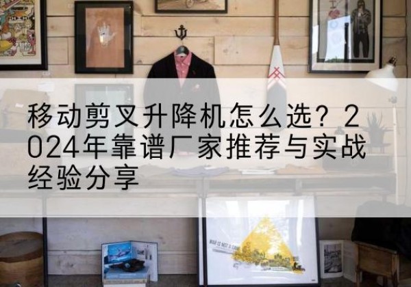 余干升降平台厂家推荐-移动剪叉升降机怎么选？2024年靠谱厂家推荐与实战经验分享